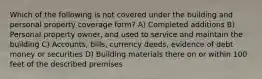 Which of the following is not covered under the building and personal property coverage form? A) Completed additions B) Personal property owner, and used to service and maintain the building C) Accounts, bills, currency deeds, evidence of debt money or securities D) Building materials there on or within 100 feet of the described premises