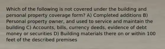 Which of the following is not covered under the building and personal property coverage form? A) Completed additions B) Personal property owner, and used to service and maintain the building C) Accounts, bills, currency deeds, evidence of debt money or securities D) Building materials there on or within 100 feet of the described premises