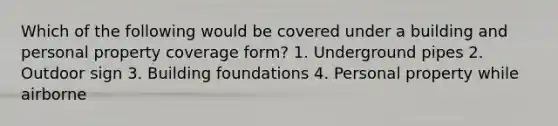 Which of the following would be covered under a building and personal property coverage form? 1. Underground pipes 2. Outdoor sign 3. Building foundations 4. Personal property while airborne