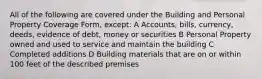 All of the following are covered under the Building and Personal Property Coverage Form, except: A Accounts, bills, currency, deeds, evidence of debt, money or securities B Personal Property owned and used to service and maintain the building C Completed additions D Building materials that are on or within 100 feet of the described premises