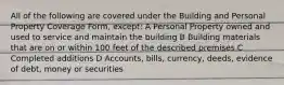 All of the following are covered under the Building and Personal Property Coverage Form, except: A Personal Property owned and used to service and maintain the building B Building materials that are on or within 100 feet of the described premises C Completed additions D Accounts, bills, currency, deeds, evidence of debt, money or securities