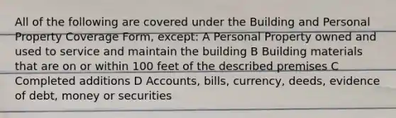 All of the following are covered under the Building and Personal Property Coverage Form, except: A Personal Property owned and used to service and maintain the building B Building materials that are on or within 100 feet of the described premises C Completed additions D Accounts, bills, currency, deeds, evidence of debt, money or securities