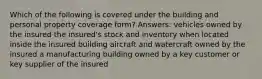 Which of the following is covered under the building and personal property coverage form? Answers: vehicles owned by the insured the insured's stock and inventory when located inside the insured building aircraft and watercraft owned by the insured a manufacturing building owned by a key customer or key supplier of the insured