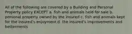 All of the following are covered by a Building and Personal Property policy EXCEPT a. fish and animals held for sale b. personal property owned by the insured c. fish and animals kept for the insured's enjoyment d. the insured's improvements and betterments