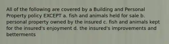 All of the following are covered by a Building and Personal Property policy EXCEPT a. fish and animals held for sale b. personal property owned by the insured c. fish and animals kept for the insured's enjoyment d. the insured's improvements and betterments