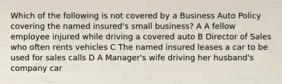 Which of the following is not covered by a Business Auto Policy covering the named insured's small business? A A fellow employee injured while driving a covered auto B Director of Sales who often rents vehicles C The named insured leases a car to be used for sales calls D A Manager's wife driving her husband's company car