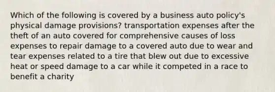 Which of the following is covered by a business auto policy's physical damage provisions? transportation expenses after the theft of an auto covered for comprehensive causes of loss expenses to repair damage to a covered auto due to wear and tear expenses related to a tire that blew out due to excessive heat or speed damage to a car while it competed in a race to benefit a charity