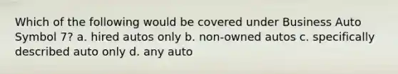 Which of the following would be covered under Business Auto Symbol 7? a. hired autos only b. non-owned autos c. specifically described auto only d. any auto