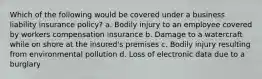 Which of the following would be covered under a business liability insurance policy? a. Bodily injury to an employee covered by workers compensation insurance b. Damage to a watercraft while on shore at the insured's premises c. Bodily injury resulting from environmental pollution d. Loss of electronic data due to a burglary