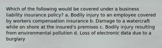 Which of the following would be covered under a business liability insurance policy? a. Bodily injury to an employee covered by workers compensation insurance b. Damage to a watercraft while on shore at the insured's premises c. Bodily injury resulting from environmental pollution d. Loss of electronic data due to a burglary