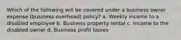 Which of the following will be covered under a business owner expense (business overhead) policy? a. Weekly income to a disabled employee b. Business property rental c. Income to the disabled owner d. Business profit losses