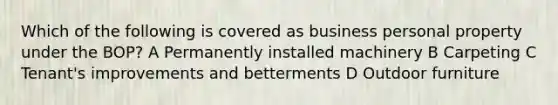 Which of the following is covered as business personal property under the BOP? A Permanently installed machinery B Carpeting C Tenant's improvements and betterments D Outdoor furniture