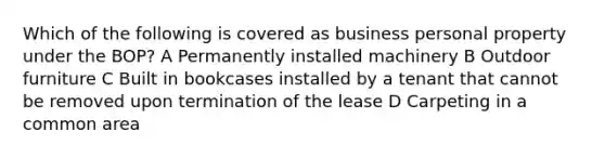 Which of the following is covered as business personal property under the BOP? A Permanently installed machinery B Outdoor furniture C Built in bookcases installed by a tenant that cannot be removed upon termination of the lease D Carpeting in a common area