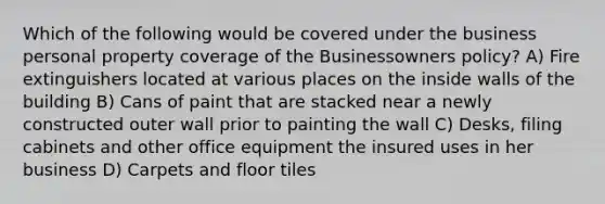 Which of the following would be covered under the business personal property coverage of the Businessowners policy? A) Fire extinguishers located at various places on the inside walls of the building B) Cans of paint that are stacked near a newly constructed outer wall prior to painting the wall C) Desks, filing cabinets and other office equipment the insured uses in her business D) Carpets and floor tiles