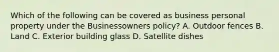 Which of the following can be covered as business personal property under the Businessowners policy? A. Outdoor fences B. Land C. Exterior building glass D. Satellite dishes