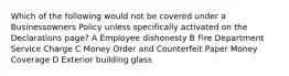 Which of the following would not be covered under a Businessowners Policy unless specifically activated on the Declarations page? A Employee dishonesty B Fire Department Service Charge C Money Order and Counterfeit Paper Money Coverage D Exterior building glass