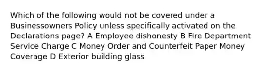 Which of the following would not be covered under a Businessowners Policy unless specifically activated on the Declarations page? A Employee dishonesty B Fire Department Service Charge C Money Order and Counterfeit Paper Money Coverage D Exterior building glass