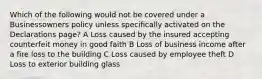 Which of the following would not be covered under a Businessowners policy unless specifically activated on the Declarations page? A Loss caused by the insured accepting counterfeit money in good faith B Loss of business income after a fire loss to the building C Loss caused by employee theft D Loss to exterior building glass