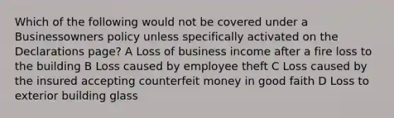 Which of the following would not be covered under a Businessowners policy unless specifically activated on the Declarations page? A Loss of business income after a fire loss to the building B Loss caused by employee theft C Loss caused by the insured accepting counterfeit money in good faith D Loss to exterior building glass