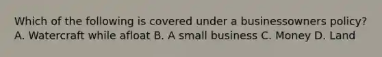Which of the following is covered under a businessowners policy? A. Watercraft while afloat B. A small business C. Money D. Land