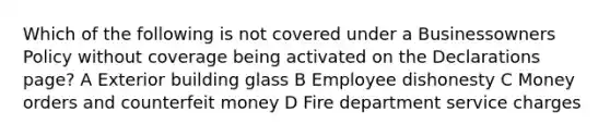 Which of the following is not covered under a Businessowners Policy without coverage being activated on the Declarations page? A Exterior building glass B Employee dishonesty C Money orders and counterfeit money D Fire department service charges