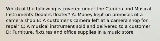 Which of the following is covered under the Camera and Musical Instruments Dealers floater? A: Money kept on premises of a camera shop B: A customer's camera left at a camera shop for repair C: A musical instrument sold and delivered to a customer D: Furniture, fixtures and office supplies in a music store