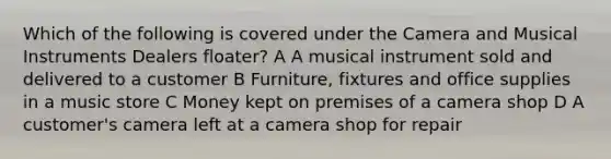 Which of the following is covered under the Camera and Musical Instruments Dealers floater? A A musical instrument sold and delivered to a customer B Furniture, fixtures and office supplies in a music store C Money kept on premises of a camera shop D A customer's camera left at a camera shop for repair