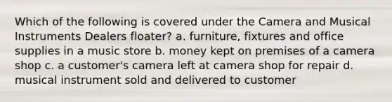 Which of the following is covered under the Camera and Musical Instruments Dealers floater? a. furniture, fixtures and office supplies in a music store b. money kept on premises of a camera shop c. a customer's camera left at camera shop for repair d. musical instrument sold and delivered to customer