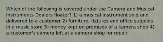 Which of the following is covered under the Camera and Musical Instruments Dealers floater? 1) a musical instrument sold and delivered to a customer 2) furniture, fixtures and office supplies in a music store 3) money kept on premises of a camera shop 4) a customer's camera left at a camera shop for repair