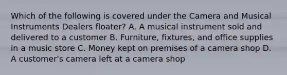 Which of the following is covered under the Camera and Musical Instruments Dealers floater? A. A musical instrument sold and delivered to a customer B. Furniture, fixtures, and office supplies in a music store C. Money kept on premises of a camera shop D. A customer's camera left at a camera shop