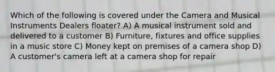 Which of the following is covered under the Camera and Musical Instruments Dealers floater? A) A musical instrument sold and delivered to a customer B) Furniture, fixtures and office supplies in a music store C) Money kept on premises of a camera shop D) A customer's camera left at a camera shop for repair