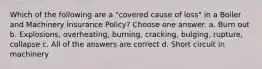 Which of the following are a "covered cause of loss" in a Boiler and Machinery Insurance Policy? Choose one answer. a. Burn out b. Explosions, overheating, burning, cracking, bulging, rupture, collapse c. All of the answers are correct d. Short circuit in machinery