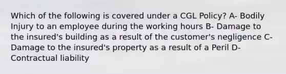 Which of the following is covered under a CGL Policy? A- Bodily Injury to an employee during the working hours B- Damage to the insured's building as a result of the customer's negligence C- Damage to the insured's property as a result of a Peril D- Contractual liability