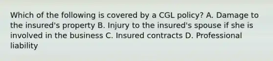 Which of the following is covered by a CGL policy? A. Damage to the insured's property B. Injury to the insured's spouse if she is involved in the business C. Insured contracts D. Professional liability