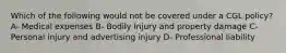 Which of the following would not be covered under a CGL policy? A- Medical expenses B- Bodily Injury and property damage C- Personal injury and advertising injury D- Professional liability