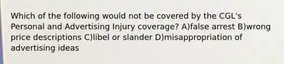 Which of the following would not be covered by the CGL's Personal and Advertising Injury coverage? A)false arrest B)wrong price descriptions C)libel or slander D)misappropriation of advertising ideas