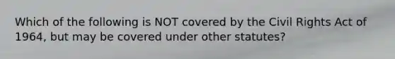 Which of the following is NOT covered by the Civil Rights Act of 1964, but may be covered under other statutes?