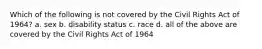 Which of the following is not covered by the Civil Rights Act of 1964? a. sex b. disability status c. race d. all of the above are covered by the Civil Rights Act of 1964