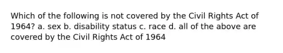 Which of the following is not covered by the Civil Rights Act of 1964? a. sex b. disability status c. race d. all of the above are covered by the Civil Rights Act of 1964