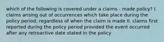 which of the following is covered under a claims - made policy? I. claims arising out of occurrences which take place during the policy period, regardless of when the claim is made II. claims first reported during the policy period provided the event occurred after any retroactive date stated in the policy