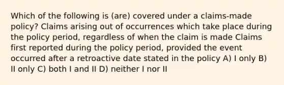 Which of the following is (are) covered under a claims-made policy? Claims arising out of occurrences which take place during the policy period, regardless of when the claim is made Claims first reported during the policy period, provided the event occurred after a retroactive date stated in the policy A) I only B) II only C) both I and II D) neither I nor II