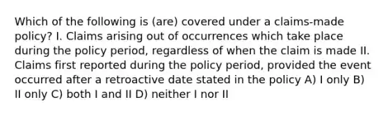 Which of the following is (are) covered under a claims-made policy? I. Claims arising out of occurrences which take place during the policy period, regardless of when the claim is made II. Claims first reported during the policy period, provided the event occurred after a retroactive date stated in the policy A) I only B) II only C) both I and II D) neither I nor II