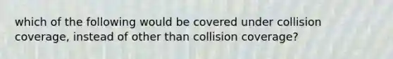 which of the following would be covered under collision coverage, instead of other than collision coverage?