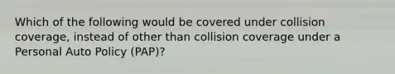 Which of the following would be covered under collision coverage, instead of other than collision coverage under a Personal Auto Policy (PAP)?