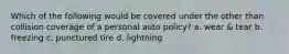 Which of the following would be covered under the other than collision coverage of a personal auto policy? a. wear & tear b. freezing c. punctured tire d. lightning