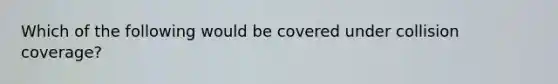 Which of the following would be covered under collision coverage?