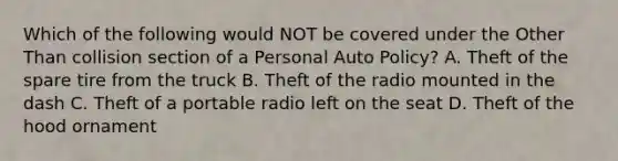 Which of the following would NOT be covered under the Other Than collision section of a Personal Auto Policy? A. Theft of the spare tire from the truck B. Theft of the radio mounted in the dash C. Theft of a portable radio left on the seat D. Theft of the hood ornament