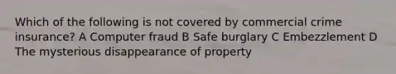 Which of the following is not covered by commercial crime insurance? A Computer fraud B Safe burglary C Embezzlement D The mysterious disappearance of property