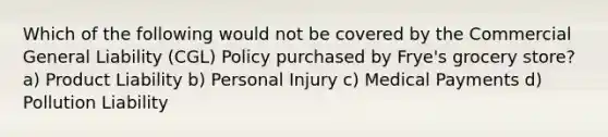 Which of the following would not be covered by the Commercial General Liability (CGL) Policy purchased by Frye's grocery store? a) Product Liability b) Personal Injury c) Medical Payments d) Pollution Liability