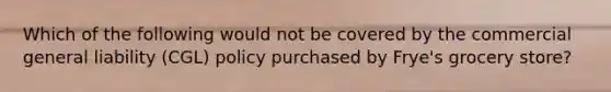 Which of the following would not be covered by the commercial general liability (CGL) policy purchased by Frye's grocery store?